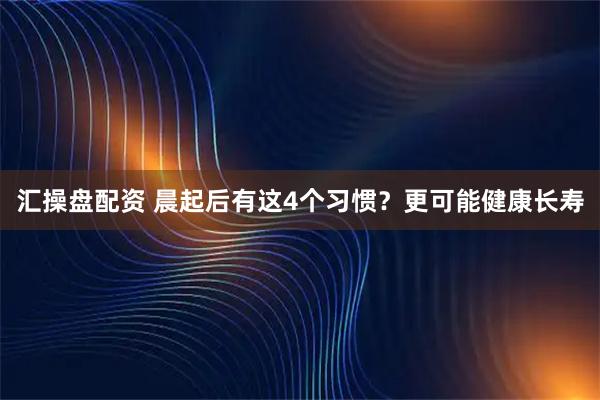 汇操盘配资 晨起后有这4个习惯？更可能健康长寿