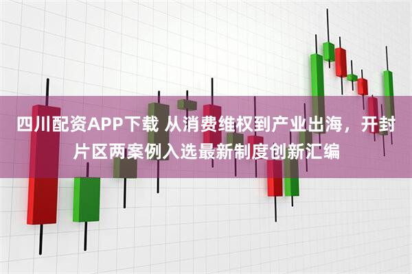 四川配资APP下载 从消费维权到产业出海，开封片区两案例入选最新制度创新汇编