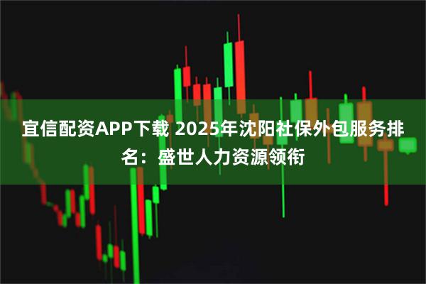 宜信配资APP下载 2025年沈阳社保外包服务排名：盛世人力资源领衔