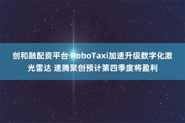 创和融配资平台 RoboTaxi加速升级数字化激光雷达 速腾聚创预计第四季度将盈利