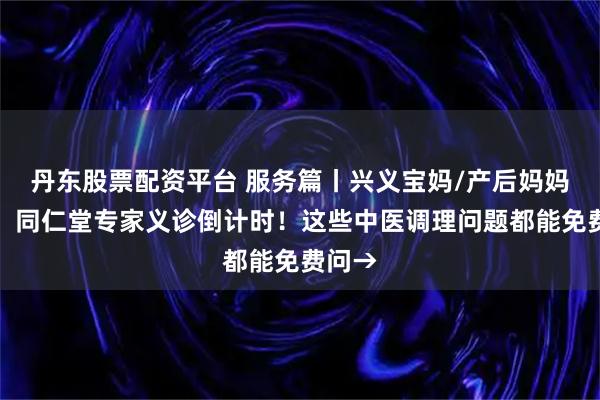 丹东股票配资平台 服务篇丨兴义宝妈/产后妈妈必看！同仁堂专家义诊倒计时！这些中医调理问题都能免费问→