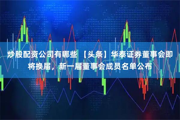 炒股配资公司有哪些 【头条】华泰证券董事会即将换届，新一届董事会成员名单公布