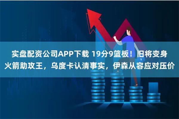 实盘配资公司APP下载 19分9篮板！旧将变身火箭助攻王，乌度卡认清事实，伊森从容应对压价