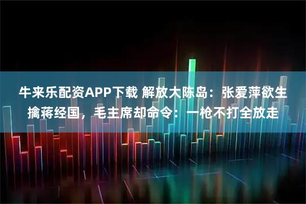 牛来乐配资APP下载 解放大陈岛：张爱萍欲生擒蒋经国，毛主席却命令：一枪不打全放走