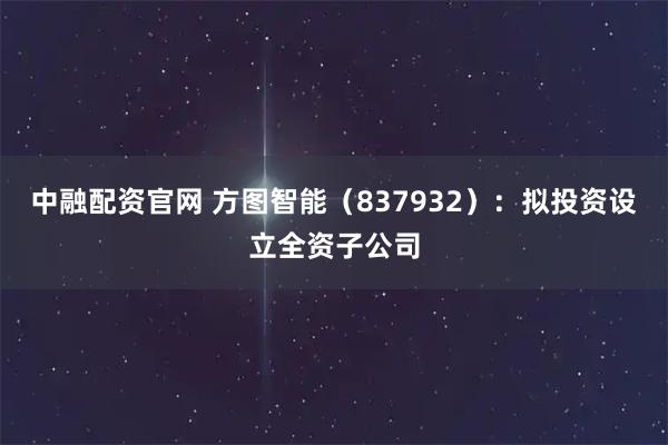 中融配资官网 方图智能（837932）：拟投资设立全资子公司