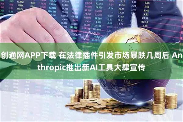 创通网APP下载 在法律插件引发市场暴跌几周后 Anthropic推出新AI工具大肆宣传