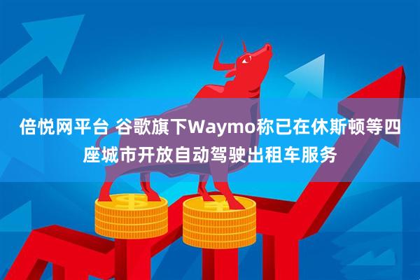 倍悦网平台 谷歌旗下Waymo称已在休斯顿等四座城市开放自动驾驶出租车服务