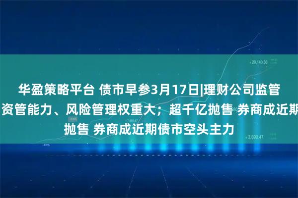 华盈策略平台 债市早参3月17日|理财公司监管评级办法出台 资管能力、风险管理权重大;超千亿抛售 券商成近期债市空头主力