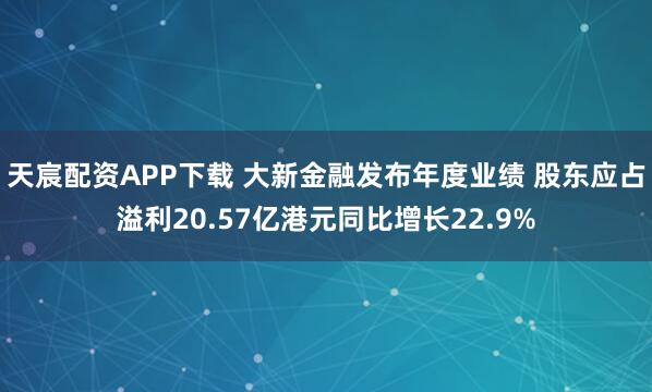 天宸配资APP下载 大新金融发布年度业绩 股东应占溢利20.57亿港元同比增长22.9%