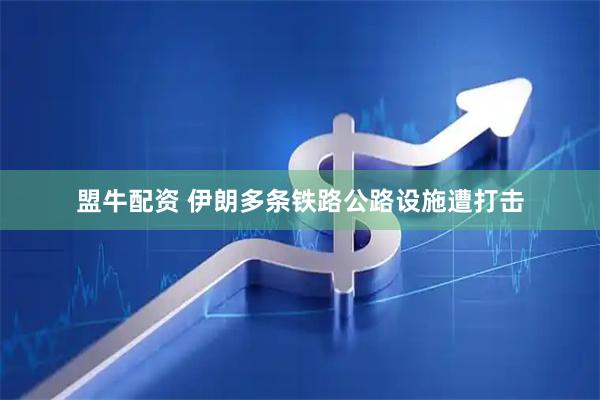 盟牛配资 伊朗多条铁路公路设施遭打击