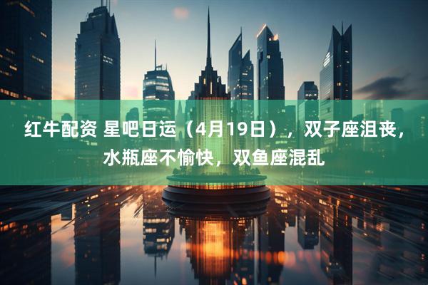 红牛配资 星吧日运（4月19日），双子座沮丧，水瓶座不愉快，双鱼座混乱